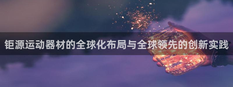 征途国际平台是正规平台吗知乎：钜源运动器材的全球化布局与全球